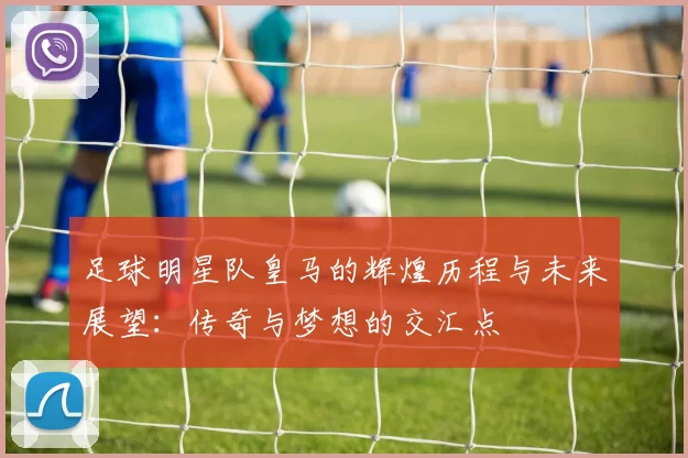 足球明星队皇马的辉煌历程与未来展望：传奇与梦想的交汇点