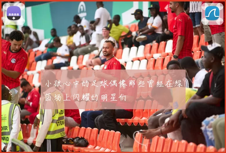 小孩心中的足球偶像那些曾经在绿茵场上闪耀的明星们