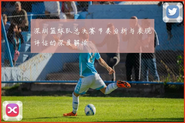 深圳篮球队总决赛节奏分析与表现评估的深度解读