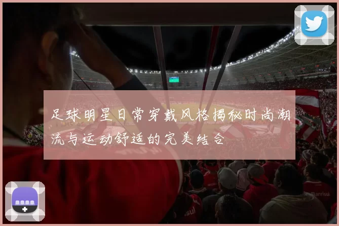足球明星日常穿戴风格揭秘时尚潮流与运动舒适的完美结合