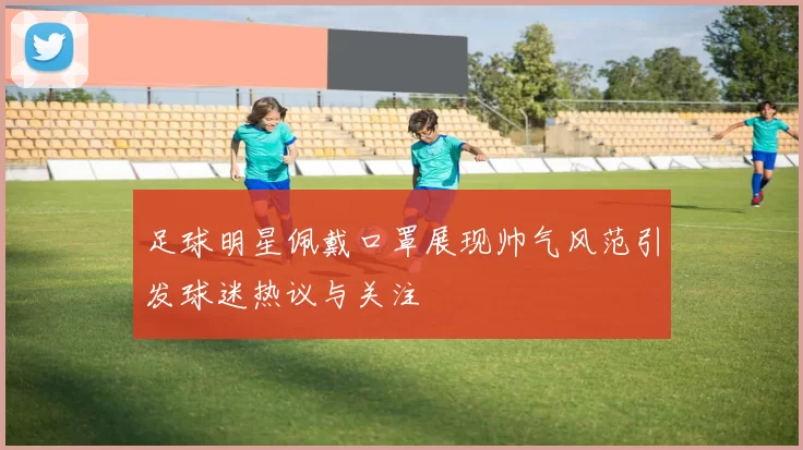 足球明星佩戴口罩展现帅气风范引发球迷热议与关注