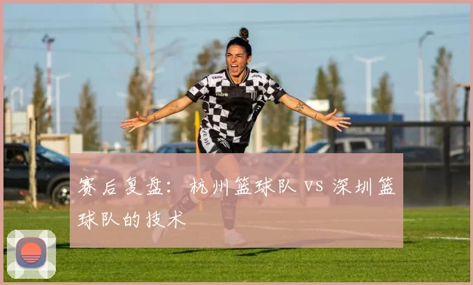 赛后复盘：杭州篮球队 vs 深圳篮球队的技术