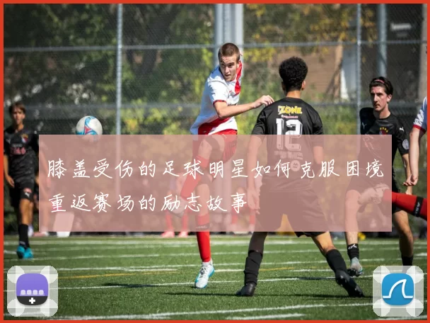 膝盖受伤的足球明星如何克服困境重返赛场的励志故事
