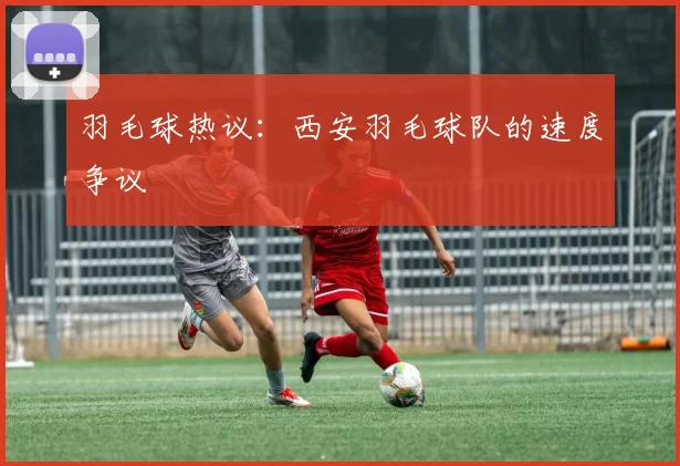 羽毛球热议：西安羽毛球队的速度争议