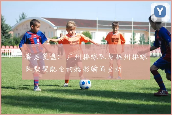 赛后复盘：广州排球队与杭州排球队默契配合的精彩瞬间分析